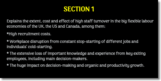 SECTION 1 Explains the extent, cost and effect of high staff turnover in the big flexible labour economies of the UK, the US and Canada, among them: *High recruitment costs. * Workplace disruption from constant stop-starting of different jobs and individuals’ cold-starting. * The extensive loss of important knowledge and experience from key exiting employees, including main decision-makers. * The huge impact on decision-making and organic and productivity growth.